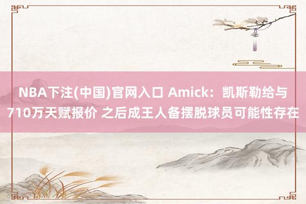 NBA下注(中国)官网入口 Amick:凯斯勒给与710万天赋报价 之后成王人备摆脱球员可能性存在
