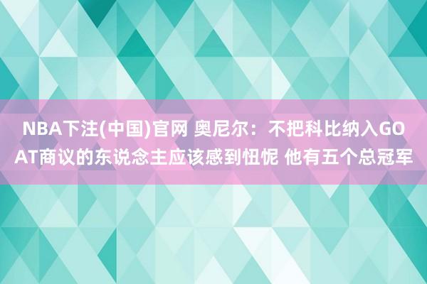 NBA下注(中国)官网 奥尼尔:不把科比纳入GOAT商议的东说念主应该感到忸怩 他有五个总冠军